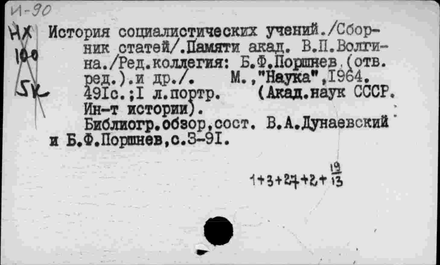 ﻿\Л-30
История социалистических учений./Сборник статей/.Памяти акад. В.П.Волгина . /Ред. коллегия: Б. Ф. Поршнев. (отв. ред.).и др./. М.,"Наука",19о4.
►	491с.;1 л.портр. (Акад.наук СССР.
Ин-т истории).
Библиогр,обзор,сост. В.А.Дунаевский и Б.Ф.Поршнев,с.3-91.
>1